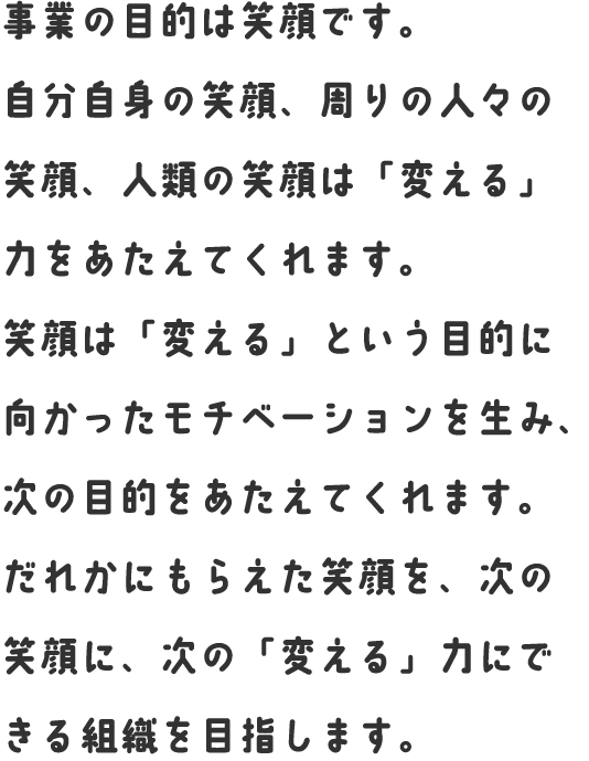事業の目的は笑顔です。自分自身の笑顔、周りの人々の笑顔、人類の笑顔は「変える」力をあたえてくれます。笑顔は「変える」という目的に向かったモチベーションを生み、次の目的をあたえてくれます。だれかにもらえた笑顔を、次の笑顔に、次の「変える」力にできる組織を目指します。